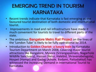 EMERGING TREND IN TOURISM
KARNATAKA
• Recent trends indicate that Karnataka is fast emerging as the
favoured tourist destination of both domestic and international
tourist.
• Improvements in road and rail infrastructure have made it
much convenient for tourists to travel to different parts of the
state.
• The ambitious Bangalore Metro Rail Project on the lines of
the 'London Tube' is likely to be fully operational by 2014.
• Introduction to Golden Chariot- a luxury train by Karnataka
Tourism Department on March 2008, Covering major tourist
attractions like Bangalore, Mysore (Srirangapatnam, Nagarhole
Wildlife Sanctuary), Hassan (Belur, Halebid, Shravanabelagola),
Hospet (Hampi) and Gadag (Aihole, Badami, Pattadakkal) has
witnessed the increasing Demand in International Tourist to
Karnataka.
 