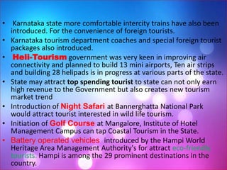 • Karnataka state more comfortable intercity trains have also been
introduced. For the convenience of foreign tourists.
• Karnataka tourism department coaches and special foreign tourist
packages also introduced.
• Heli-Tourism government was very keen in improving air
connectivity and planned to build 13 mini airports, Ten air strips
and building 28 helipads is in progress at various parts of the state.
• State may attract top spending tourist to state can not only earn
high revenue to the Government but also creates new tourism
market trend
• Introduction of Night Safari at Bannerghatta National Park
would attract tourist interested in wild life tourism.
• Initiation of Golf Course at Mangalore, Institute of Hotel
Management Campus can tap Coastal Tourism in the State.
• Battery operated vehicles introduced by the Hampi World
Heritage Area Management Authority's for attract eco-friendly
tourists. Hampi is among the 29 prominent destinations in the
country.
 