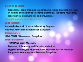 Science tourism:
It is a travel topic grouping scientific attractions. It covers interests
in visiting and exploring scientific landmarks, including museums,
laboratories, observatories and universities.
Scientific Attractions at Karnataka
Laboratories:
Karnataka Forensic Science Laboratory Belgaum
National Aerospace Laboratories Bangalore
Observatories:
ISRO CENTRE Hassan and Bangalore.
Science Museums:
NIMHANS Brain Museum,
Museum of Anatomy and Pathology Manipal,
Legends Motorcycle Museum, Govt Museum Hassan-Madikeri-
Bangalore, Kemepegowda Museum Bangalore.
 