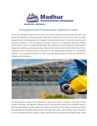 Emerging Trend of Construction Chemical in India
This is an unavoidable truth that these days, the world is experiencing a development blast and
hence, the significance of Development Chemicals is nothing not as much as a need. Actually,
the whole part of development has changed a considerable amount in the most recent couple
of years. Presently, in the development business, there are sure essential chemicals utilized
which helps as a part of making the base solid. This occupation includes different constructional
angles like building, outlining, execution furthermore enhancement. Along these lines, these
chemicals can be characterized as a key piece of the development business on a worldwide
premise. Each of these chemicals has their own particular properties which are perfect for
building a solid structure.
The development business has experienced quick and intense changes in the most recent
couple of decades. The relentless advancement of science and innovation has made the issue of
development simpler and less drawn out. Today the majority of the vitality of the business goes
into planning and building superstructures like high rises, dams and scaffolds. These structures
are not assembled just for a couple of days; rather they are intended to keep going long. Along
 
