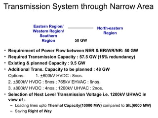 Transmission System through Narrow Area
• Requirement of Power Flow between NER & ER/WR/NR: 50 GW
• Required Transmission Capacity : 57.5 GW (15% redundancy)
• Existing & planned Capacity : 9.5 GW
• Additional Trans. Capacity to be planned : 48 GW
Options : 1. +800kV HVDC : 8nos.
2. +800kV HVDC : 5nos.; 765kV EHVAC : 6nos.
3. +800kV HVDC : 4nos.; 1200kV UHVAC : 2nos.
• Selection of Next Level Transmission Voltage i.e. 1200kV UHVAC in
view of :
– Loading lines upto Thermal Capacity(10000 MW) compared to SIL(6000 MW)
– Saving Right of Way
Eastern Region/
Western Region/
Southern
Region
North-eastern
Region
50 GW
 