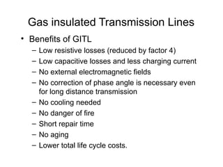 Gas insulated Transmission Lines
• Benefits of GITL
– Low resistive losses (reduced by factor 4)
– Low capacitive losses and less charging current
– No external electromagnetic fields
– No correction of phase angle is necessary even
for long distance transmission
– No cooling needed
– No danger of fire
– Short repair time
– No aging
– Lower total life cycle costs.
 