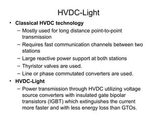 HVDC-Light
• Classical HVDC technology
– Mostly used for long distance point-to-point
transmission
– Requires fast communication channels between two
stations
– Large reactive power support at both stations
– Thyristor valves are used.
– Line or phase commutated converters are used.
• HVDC-Light
– Power transmission through HVDC utilizing voltage
source converters with insulated gate bipolar
transistors (IGBT) which extinguishes the current
more faster and with less energy loss than GTOs.
 