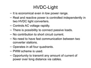 HVDC-Light
– It is economical even in low power range.
– Real and reactive power is controlled independently in
two HVDC light converters.
– Controls AC voltage rapidly.
– There is possibility to connect passive loads.
– No contribution to short circuit current.
– No need to have fast communication between two
converter stations.
– Operates in all four quadrants.
– PWM scheme is used.
– Opportunity to transmit any amount of current of
power over long distance via cables.
 