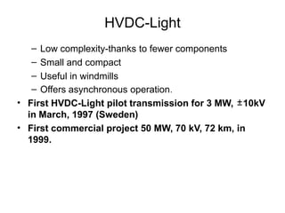 HVDC-Light
– Low complexity-thanks to fewer components
– Small and compact
– Useful in windmills
– Offers asynchronous operation.
• First HVDC-Light pilot transmission for 3 MW, ±10kV
in March, 1997 (Sweden)
• First commercial project 50 MW, 70 kV, 72 km, in
1999.
 