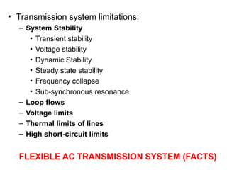 • Transmission system limitations:
– System Stability
• Transient stability
• Voltage stability
• Dynamic Stability
• Steady state stability
• Frequency collapse
• Sub-synchronous resonance
– Loop flows
– Voltage limits
– Thermal limits of lines
– High short-circuit limits
FLEXIBLE AC TRANSMISSION SYSTEM (FACTS)
 
