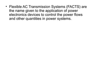 • Flexible AC Transmission Systems (FACTS) are
the name given to the application of power
electronics devices to control the power flows
and other quantities in power systems.
 