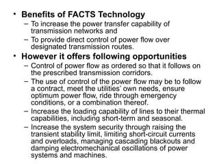 • Benefits of FACTS Technology
– To increase the power transfer capability of
transmission networks and
– To provide direct control of power flow over
designated transmission routes.
• However it offers following opportunities
– Control of power flow as ordered so that it follows on
the prescribed transmission corridors.
– The use of control of the power flow may be to follow
a contract, meet the utilities’ own needs, ensure
optimum power flow, ride through emergency
conditions, or a combination thereof.
– Increase the loading capability of lines to their thermal
capabilities, including short-term and seasonal.
– Increase the system security through raising the
transient stability limit, limiting short-circuit currents
and overloads, managing cascading blackouts and
damping electromechanical oscillations of power
systems and machines.
 