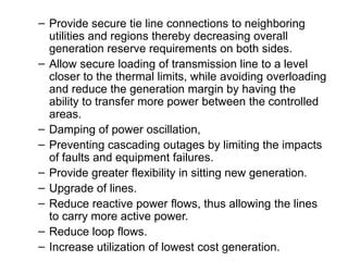 – Provide secure tie line connections to neighboring
utilities and regions thereby decreasing overall
generation reserve requirements on both sides.
– Allow secure loading of transmission line to a level
closer to the thermal limits, while avoiding overloading
and reduce the generation margin by having the
ability to transfer more power between the controlled
areas.
– Damping of power oscillation,
– Preventing cascading outages by limiting the impacts
of faults and equipment failures.
– Provide greater flexibility in sitting new generation.
– Upgrade of lines.
– Reduce reactive power flows, thus allowing the lines
to carry more active power.
– Reduce loop flows.
– Increase utilization of lowest cost generation.
 