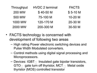 • FACTS technology is concerned with
development of following two areas
– High rating Power electronic switching devices and
Pulse Width Modulated converters.
– Control methods using digital signal processing and
Microprocessors.
– Devices: IGBT Insulated gate bipolar transistors,
GTO gate turn off thyristor, MCT Metal oxide
thyristor (MOS) controlled transistor
Throughput HVDC 2 terminal FACTS
200 MW $ 40-50 M $ 5-10 M
500 MW 75-100 M 10-20 M
1000 MW 120-170 M 20-30 M
2000 MW 200-300 M 30-50 M
 