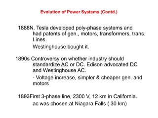 Evolution of Power Systems (Contd.)
1888N. Tesla developed poly-phase systems and
had patents of gen., motors, transformers, trans.
Lines.
Westinghouse bought it.
1890s Controversy on whether industry should
standardize AC or DC. Edison advocated DC
and Westinghouse AC.
- Voltage increase, simpler & cheaper gen. and
motors
1893First 3-phase line, 2300 V, 12 km in California.
ac was chosen at Niagara Falls ( 30 km)
 