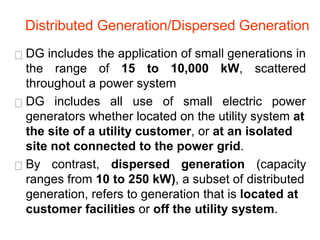 DG includes the application of small generations in
the range of 15 to 10,000 kW, scattered
throughout a power system
DG includes all use of small electric power
generators whether located on the utility system at
the site of a utility customer, or at an isolated
site not connected to the power grid.
By contrast, dispersed generation (capacity
ranges from 10 to 250 kW), a subset of distributed
generation, refers to generation that is located at
customer facilities or off the utility system.
Distributed Generation/Dispersed Generation
 