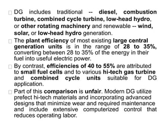 DG includes traditional -- diesel, combustion
turbine, combined cycle turbine, low-head hydro,
or other rotating machinery and renewable -- wind,
solar, or low-head hydro generation.
The plant efficiency of most existing large central
generation units is in the range of 28 to 35%,
converting between 28 to 35% of the energy in their
fuel into useful electric power.
By contrast, efficiencies of 40 to 55% are attributed
to small fuel cells and to various hi-tech gas turbine
and combined cycle units suitable for DG
application.
Part of this comparison is unfair. Modern DG utilize
prefect hi-tech materials and incorporating advanced
designs that minimize wear and required maintenance
and include extensive computerized control that
reduces operating labor.
 