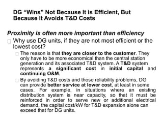 DG “Wins” Not Because It is Efficient, But
Because It Avoids T&D Costs
Proximity is often more important than efficiency
Why use DG units, if they are not most efficient or the
lowest cost?
The reason is that they are closer to the customer. They
only have to be more economical than the central station
generation and its associated T&D system. A T&D system
represents a significant cost in initial capital and
continuing O&M.
By avoiding T&D costs and those reliability problems, DG
can provide better service at lower cost, at least in some
cases. For example, in situations where an existing
distribution system is near capacity, so that it must be
reinforced in order to serve new or additional electrical
demand, the capital cost/kW for T&D expansion alone can
exceed that for DG units.
 