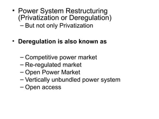 • Power System Restructuring
(Privatization or Deregulation)
– But not only Privatization
• Deregulation is also known as
– Competitive power market
– Re-regulated market
– Open Power Market
– Vertically unbundled power system
– Open access
 