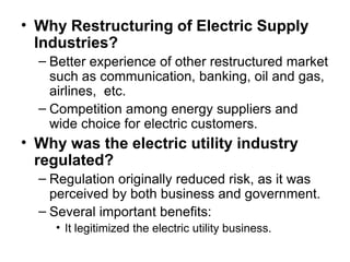• Why Restructuring of Electric Supply
Industries?
– Better experience of other restructured market
such as communication, banking, oil and gas,
airlines, etc.
– Competition among energy suppliers and
wide choice for electric customers.
• Why was the electric utility industry
regulated?
– Regulation originally reduced risk, as it was
perceived by both business and government.
– Several important benefits:
• It legitimized the electric utility business.
 