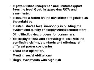 • It gave utilities recognition and limited support
from the local Govt. in approving ROW and
easements.
• It assured a return on the investment, regulated as
that might be.
• It established a local monopoly in building the
system and quality of supply without competitors.
• Simplified buying process for consumers.
• Electricity of new and confusing to deal with the
conflicting claims, standards and offerings of
different power companies.
• Least cost operation.
• Meeting social obligations
• Hugh investments with high risk
 