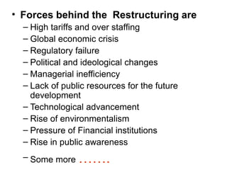 • Forces behind the Restructuring are
– High tariffs and over staffing
– Global economic crisis
– Regulatory failure
– Political and ideological changes
– Managerial inefficiency
– Lack of public resources for the future
development
– Technological advancement
– Rise of environmentalism
– Pressure of Financial institutions
– Rise in public awareness
– Some more …….
 