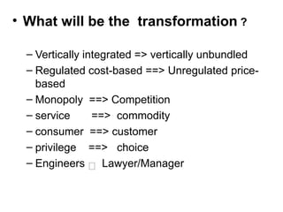• What will be the transformation ?
– Vertically integrated => vertically unbundled
– Regulated cost-based ==> Unregulated price-
based
– Monopoly ==> Competition
– service ==> commodity
– consumer ==> customer
– privilege ==> choice
– Engineers  Lawyer/Manager
 