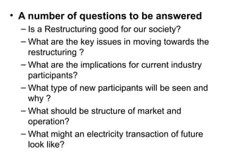 • A number of questions to be answered
– Is a Restructuring good for our society?
– What are the key issues in moving towards the
restructuring ?
– What are the implications for current industry
participants?
– What type of new participants will be seen and
why ?
– What should be structure of market and
operation?
– What might an electricity transaction of future
look like?
 