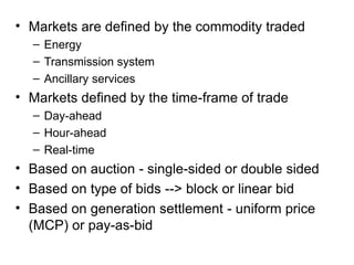 • Markets are defined by the commodity traded
– Energy
– Transmission system
– Ancillary services
• Markets defined by the time-frame of trade
– Day-ahead
– Hour-ahead
– Real-time
• Based on auction - single-sided or double sided
• Based on type of bids --> block or linear bid
• Based on generation settlement - uniform price
(MCP) or pay-as-bid
 