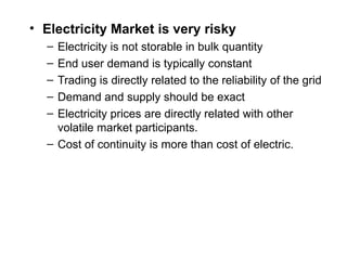 • Electricity Market is very risky
– Electricity is not storable in bulk quantity
– End user demand is typically constant
– Trading is directly related to the reliability of the grid
– Demand and supply should be exact
– Electricity prices are directly related with other
volatile market participants.
– Cost of continuity is more than cost of electric.
 