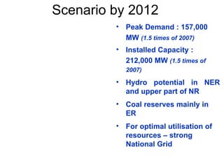 Scenario by 2012
• Peak Demand : 157,000
MW (1.5 times of 2007)
• Installed Capacity :
212,000 MW (1.5 times of
2007)
• Hydro potential in NER
and upper part of NR
• Coal reserves mainly in
ER
• For optimal utilisation of
resources – strong
National Grid
 