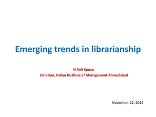 Emerging trends in librarianship 
H Anil Kumar 
Librarian, Indian Institute of Management Ahmedabad 
November 22, 2014  