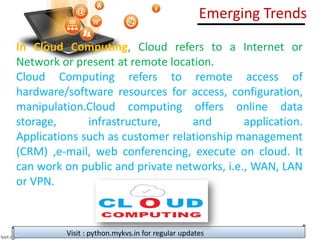 Visit : python.mykvs.in for regular updates
In Cloud Computing, Cloud refers to a Internet or
Network or present at remote location.
Cloud Computing refers to remote access of
hardware/software resources for access, configuration,
manipulation.Cloud computing offers online data
storage, infrastructure, and application.
Applications such as customer relationship management
(CRM) ,e-mail, web conferencing, execute on cloud. It
can work on public and private networks, i.e., WAN, LAN
or VPN.
Emerging Trends
 