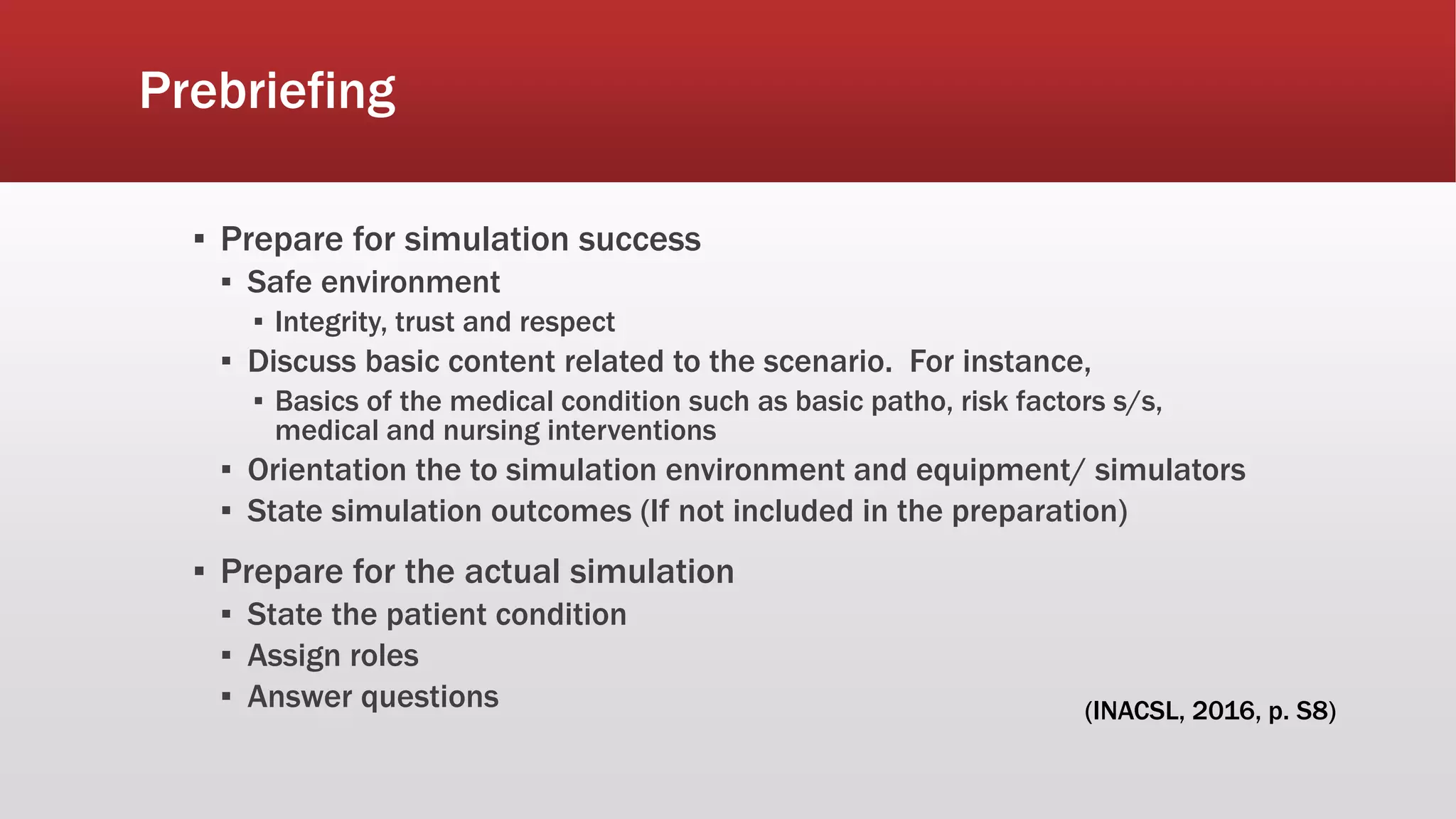 Prebriefing
▪ Prepare for simulation success
▪ Safe environment
▪ Integrity, trust and respect
▪ Discuss basic content related to the scenario. For instance,
▪ Basics of the medical condition such as basic patho, risk factors s/s,
medical and nursing interventions
▪ Orientation the to simulation environment and equipment/ simulators
▪ State simulation outcomes (If not included in the preparation)
▪ Prepare for the actual simulation
▪ State the patient condition
▪ Assign roles
▪ Answer questions (INACSL, 2016, p. S8)
 