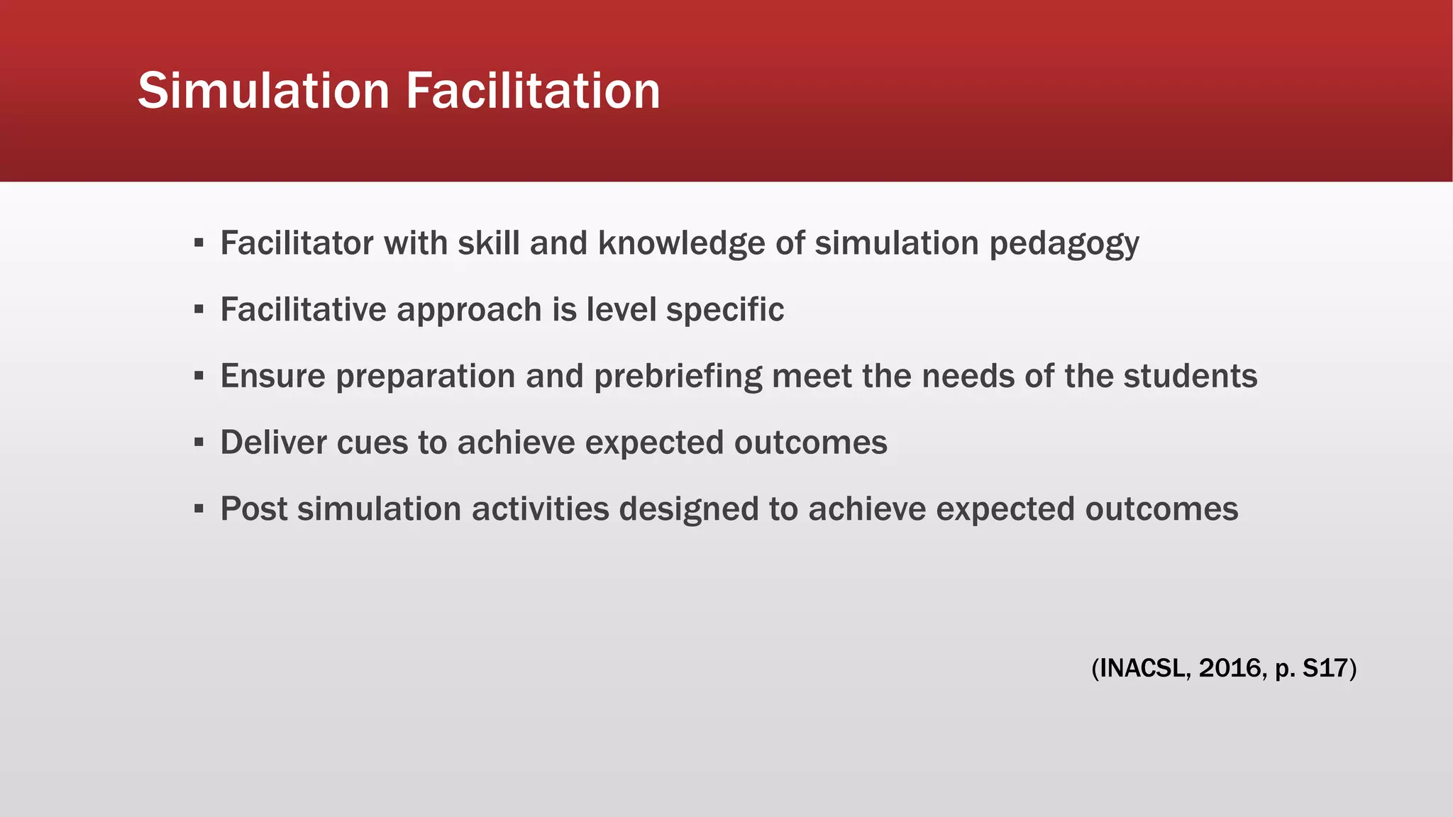 Simulation Facilitation
▪ Facilitator with skill and knowledge of simulation pedagogy
▪ Facilitative approach is level specific
▪ Ensure preparation and prebriefing meet the needs of the students
▪ Deliver cues to achieve expected outcomes
▪ Post simulation activities designed to achieve expected outcomes
(INACSL, 2016, p. S17)
 