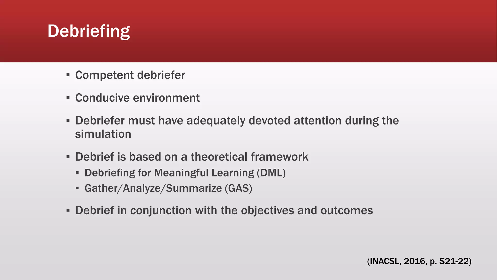 Debriefing
▪ Competent debriefer
▪ Conducive environment
▪ Debriefer must have adequately devoted attention during the
simulation
▪ Debrief is based on a theoretical framework
▪ Debriefing for Meaningful Learning (DML)
▪ Gather/Analyze/Summarize (GAS)
▪ Debrief in conjunction with the objectives and outcomes
(INACSL, 2016, p. S21-22)
 