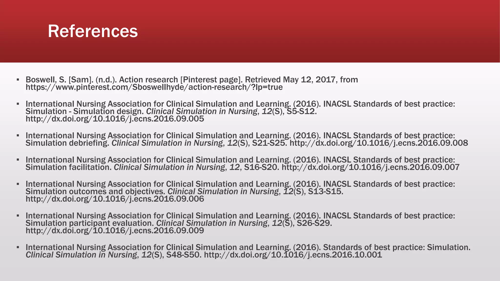 References
▪ Boswell, S. [Sam]. (n.d.). Action research [Pinterest page]. Retrieved May 12, 2017, from
https://www.pinterest.com/Sboswellhyde/action-research/?lp=true
▪ International Nursing Association for Clinical Simulation and Learning. (2016). INACSL Standards of best practice:
Simulation - Simulation design. Clinical Simulation in Nursing, 12(S), S5-S12.
http://dx.doi.org/10.1016/j.ecns.2016.09.005
▪ International Nursing Association for Clinical Simulation and Learning. (2016). INACSL Standards of best practice:
Simulation debriefing. Clinical Simulation in Nursing, 12(S), S21-S25. http://dx.doi.org/10.1016/j.ecns.2016.09.008
▪ International Nursing Association for Clinical Simulation and Learning. (2016). INACSL Standards of best practice:
Simulation facilitation. Clinical Simulation in Nursing, 12, S16-S20. http://dx.doi.org/10.1016/j.ecns.2016.09.007
▪ International Nursing Association for Clinical Simulation and Learning. (2016). INACSL Standards of best practice:
Simulation outcomes and objectives. Clinical Simulation in Nursing, 12(S), S13-S15.
http://dx.doi.org/10.1016/j.ecns.2016.09.006
▪ International Nursing Association for Clinical Simulation and Learning. (2016). INACSL Standards of best practice:
Simulation participant evaluation. Clinical Simulation in Nursing, 12(S), S26-S29.
http://dx.doi.org/10.1016/j.ecns.2016.09.009
▪ International Nursing Association for Clinical Simulation and Learning. (2016). Standards of best practice: Simulation.
Clinical Simulation in Nursing, 12(S), S48-S50. http://dx.doi.org/10.1016/j.ecns.2016.10.001
 