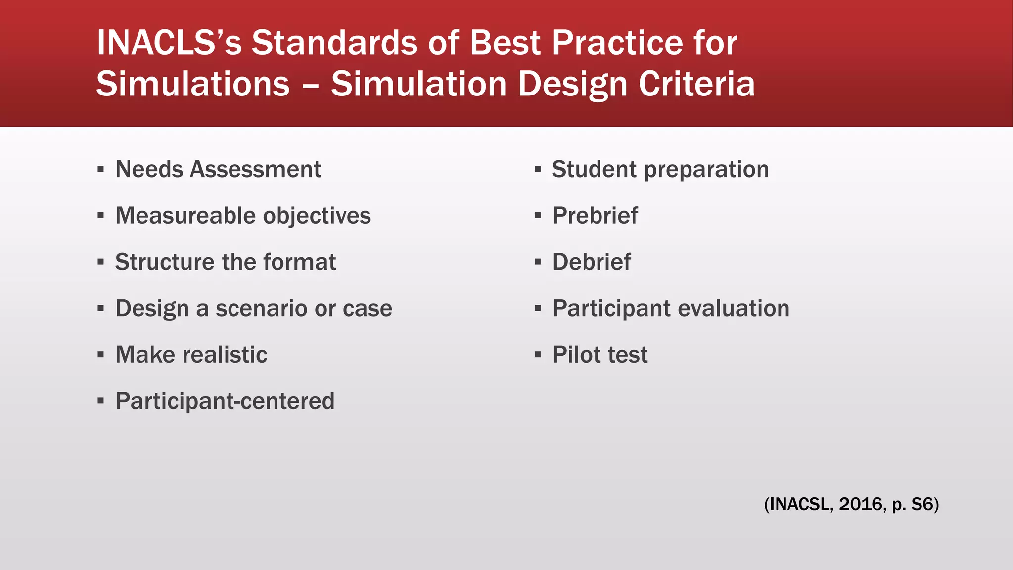 INACLS’s Standards of Best Practice for
Simulations – Simulation Design Criteria
▪ Needs Assessment
▪ Measureable objectives
▪ Structure the format
▪ Design a scenario or case
▪ Make realistic
▪ Participant-centered
▪ Student preparation
▪ Prebrief
▪ Debrief
▪ Participant evaluation
▪ Pilot test
(INACSL, 2016, p. S6)
 