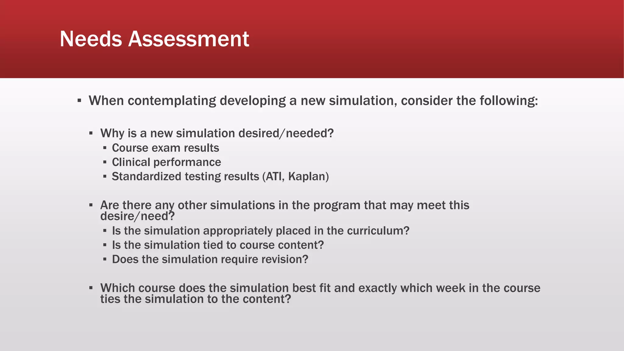 Needs Assessment
▪ When contemplating developing a new simulation, consider the following:
▪ Why is a new simulation desired/needed?
▪ Course exam results
▪ Clinical performance
▪ Standardized testing results (ATI, Kaplan)
▪ Are there any other simulations in the program that may meet this
desire/need?
▪ Is the simulation appropriately placed in the curriculum?
▪ Is the simulation tied to course content?
▪ Does the simulation require revision?
▪ Which course does the simulation best fit and exactly which week in the course
ties the simulation to the content?
 