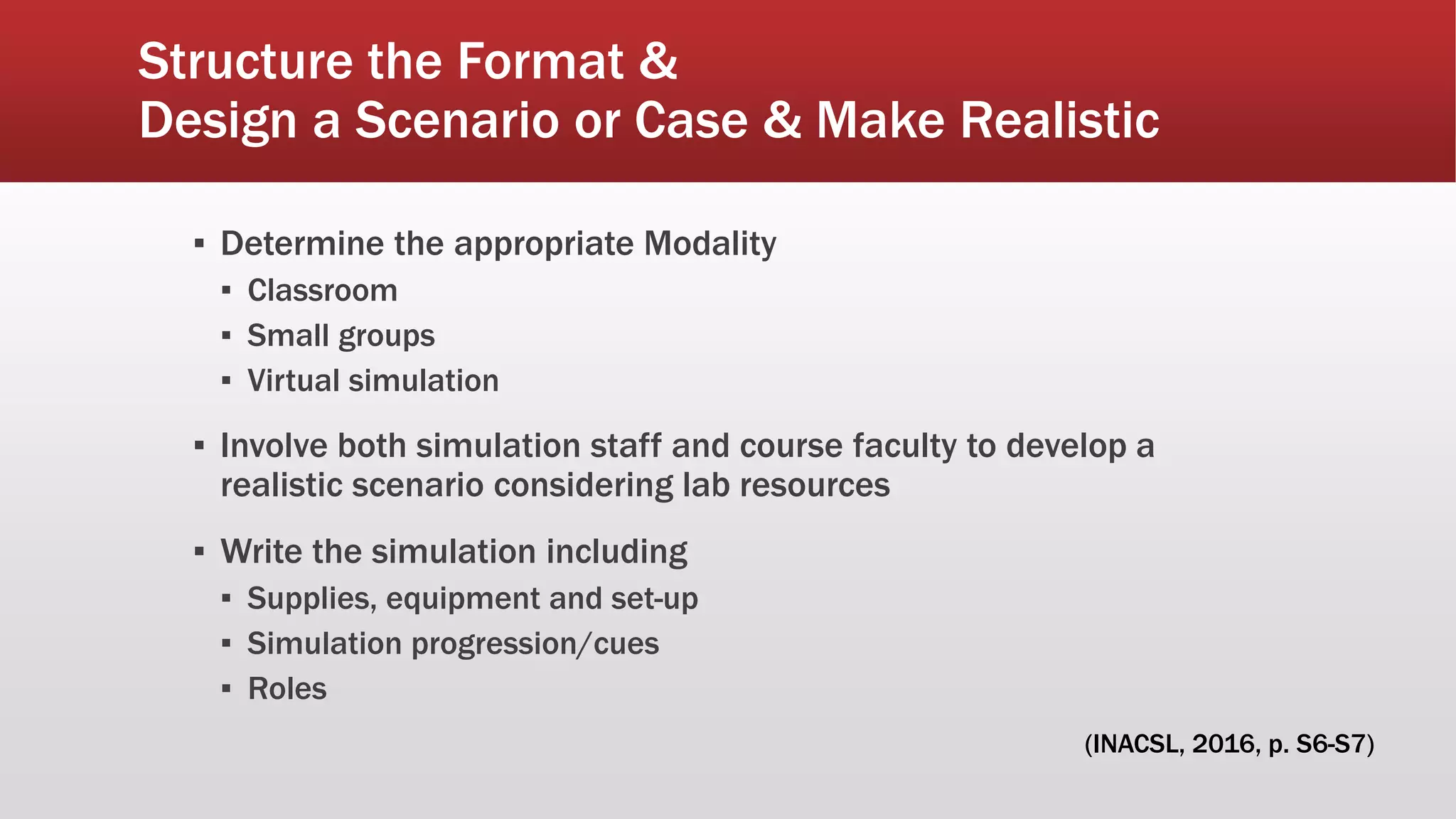 Structure the Format &
Design a Scenario or Case & Make Realistic
▪ Determine the appropriate Modality
▪ Classroom
▪ Small groups
▪ Virtual simulation
▪ Involve both simulation staff and course faculty to develop a
realistic scenario considering lab resources
▪ Write the simulation including
▪ Supplies, equipment and set-up
▪ Simulation progression/cues
▪ Roles
(INACSL, 2016, p. S6-S7)
 