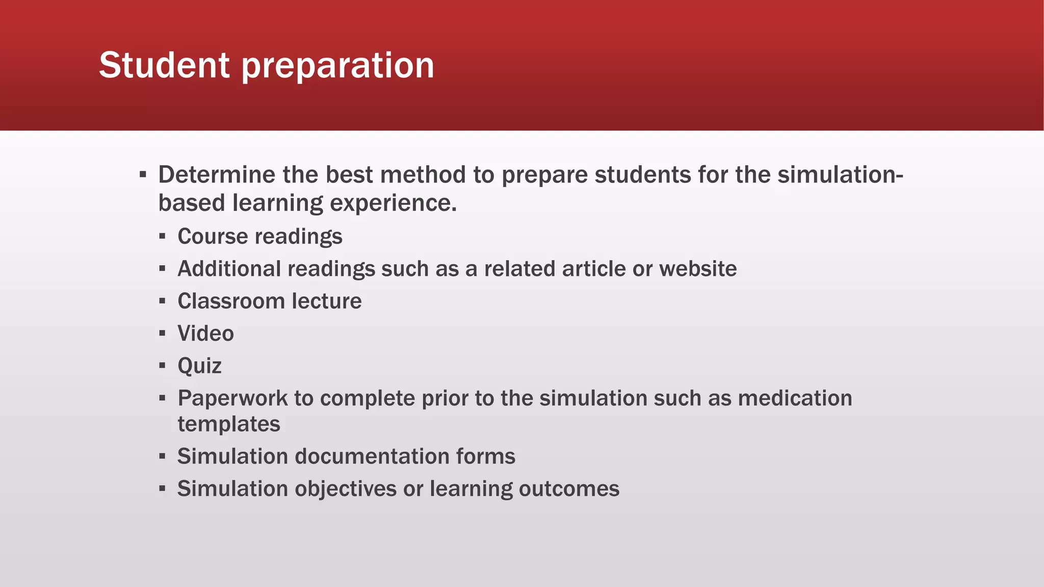 Student preparation
▪ Determine the best method to prepare students for the simulation-
based learning experience.
▪ Course readings
▪ Additional readings such as a related article or website
▪ Classroom lecture
▪ Video
▪ Quiz
▪ Paperwork to complete prior to the simulation such as medication
templates
▪ Simulation documentation forms
▪ Simulation objectives or learning outcomes
 