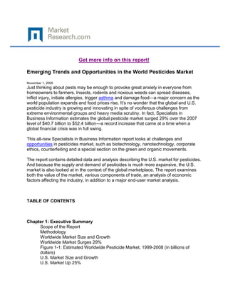 Get more info on this report!

Emerging Trends and Opportunities in the World Pesticides Market

November 1, 2008
Just thinking about pests may be enough to provoke great anxiety in everyone from
homeowners to farmers. Insects, rodents and noxious weeds can spread diseases,
inflict injury, initiate allergies, trigger asthma and damage food—a major concern as the
world population expands and food prices rise. It’s no wonder that the global and U.S.
pesticide industry is growing and innovating in spite of vociferous challenges from
extreme environmental groups and heavy media scrutiny. In fact, Specialists in
Business Information estimates the global pesticide market surged 29% over the 2007
level of $40.7 billion to $52.4 billion—a record increase that came at a time when a
global financial crisis was in full swing.

This all-new Specialists in Business Information report looks at challenges and
opportunities in pesticides market, such as biotechnology, nanotechnology, corporate
ethics, counterfeiting and a special section on the green and organic movements.

The report contains detailed data and analysis describing the U.S. market for pesticides.
And because the supply and demand of pesticides is much more expansive, the U.S.
market is also looked at in the context of the global marketplace. The report examines
both the value of the market, various components of trade, an analysis of economic
factors affecting the industry, in addition to a major end-user market analysis.



TABLE OF CONTENTS



Chapter 1: Executive Summary
     Scope of the Report
     Methodology
     Worldwide Market Size and Growth
     Worldwide Market Surges 29%
     Figure 1-1: Estimated Worldwide Pesticide Market, 1999-2008 (in billions of
     dollars)
     U.S. Market Size and Growth
     U.S. Market Up 25%
 