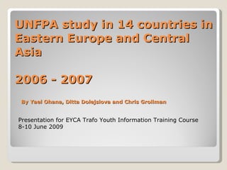 UNFPA study in 14 countries in Eastern Europe and Central Asia 2006 - 2007 Presentation for EYCA Trafo Youth Information Training Course 8-10 June 2009 By Yael Ohana, Ditta Dolejsiova and Chris Grollman 