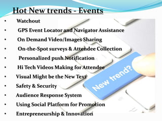 Hot New trends - Events
• Watchout
• GPS Event Locator and Navigator Assistance
• On Demand Video/Images Sharing
• On-the-Spot surveys & Attendee Collection
• Personalized push Notification
• Hi Tech Videos Making for Attendee
• Visual Might be the New Text
• Safety & Security
• Audience Response System
• Using Social Platform for Promotion
• Entrepreneurship & Innovation
 
