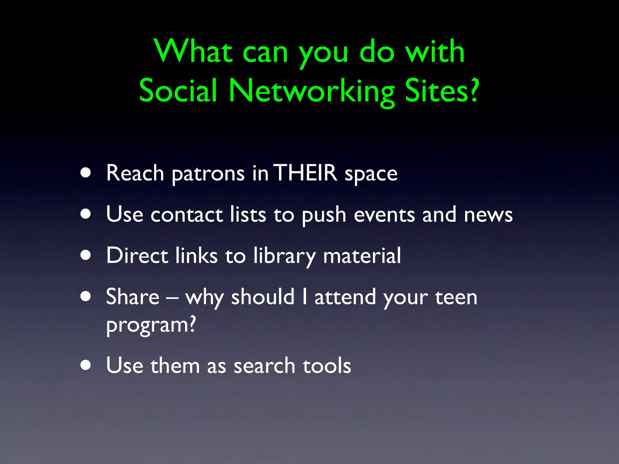 What can you do with
       Social Networking Sites?

•   Reach patrons in THEIR space
•   Use contact lists to push events and news
•   Direct links to library material
•   Share – why should I attend your teen
    program?
•   Use them as search tools
 