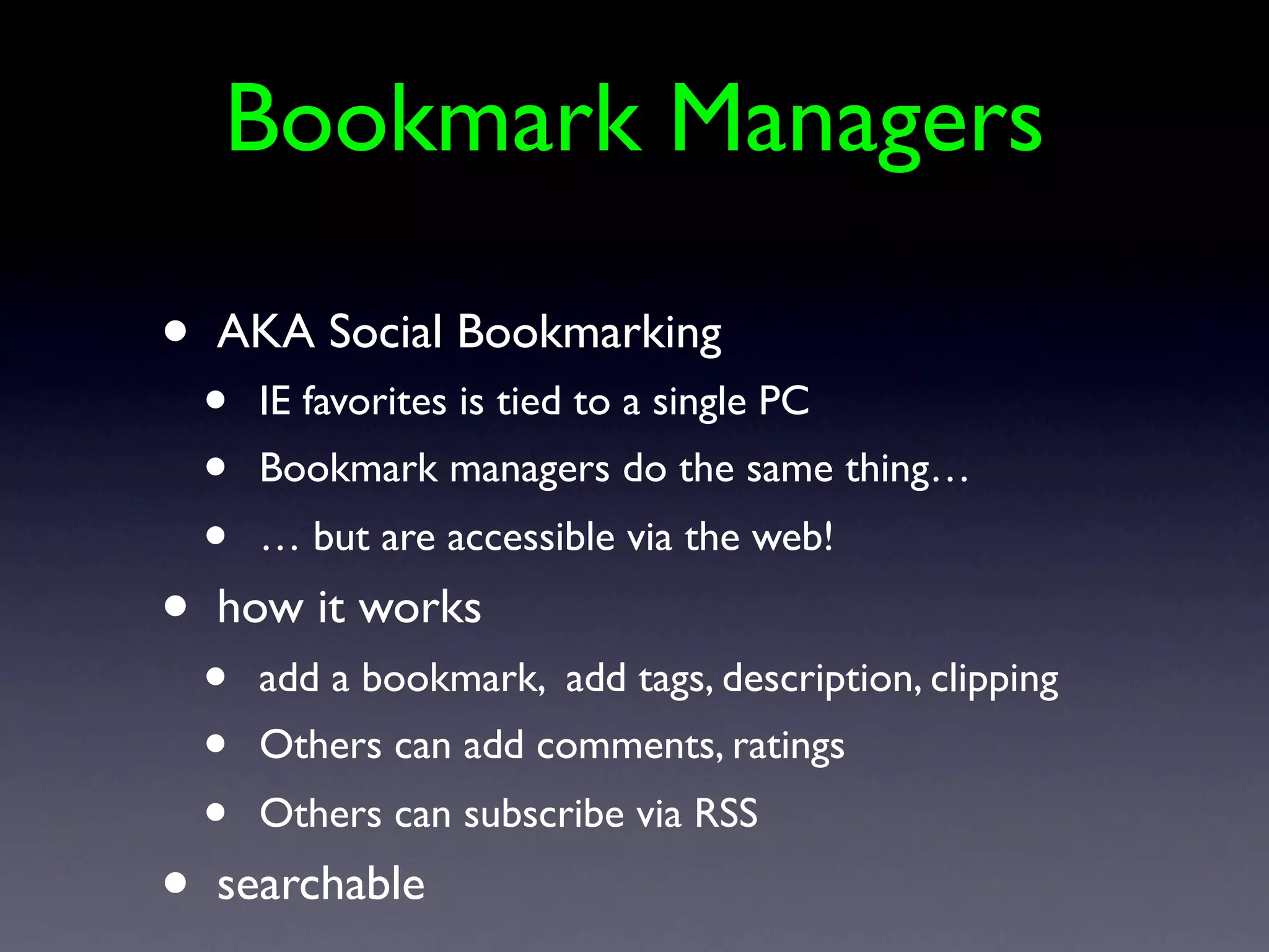Bookmark Managers

•   AKA Social Bookmarking
    •   IE favorites is tied to a single PC
    •   Bookmark managers do the same thing…
    •   … but are accessible via the web!
•   how it works
    •   add a bookmark, add tags, description, clipping
    •   Others can add comments, ratings
    •   Others can subscribe via RSS
•   searchable
 