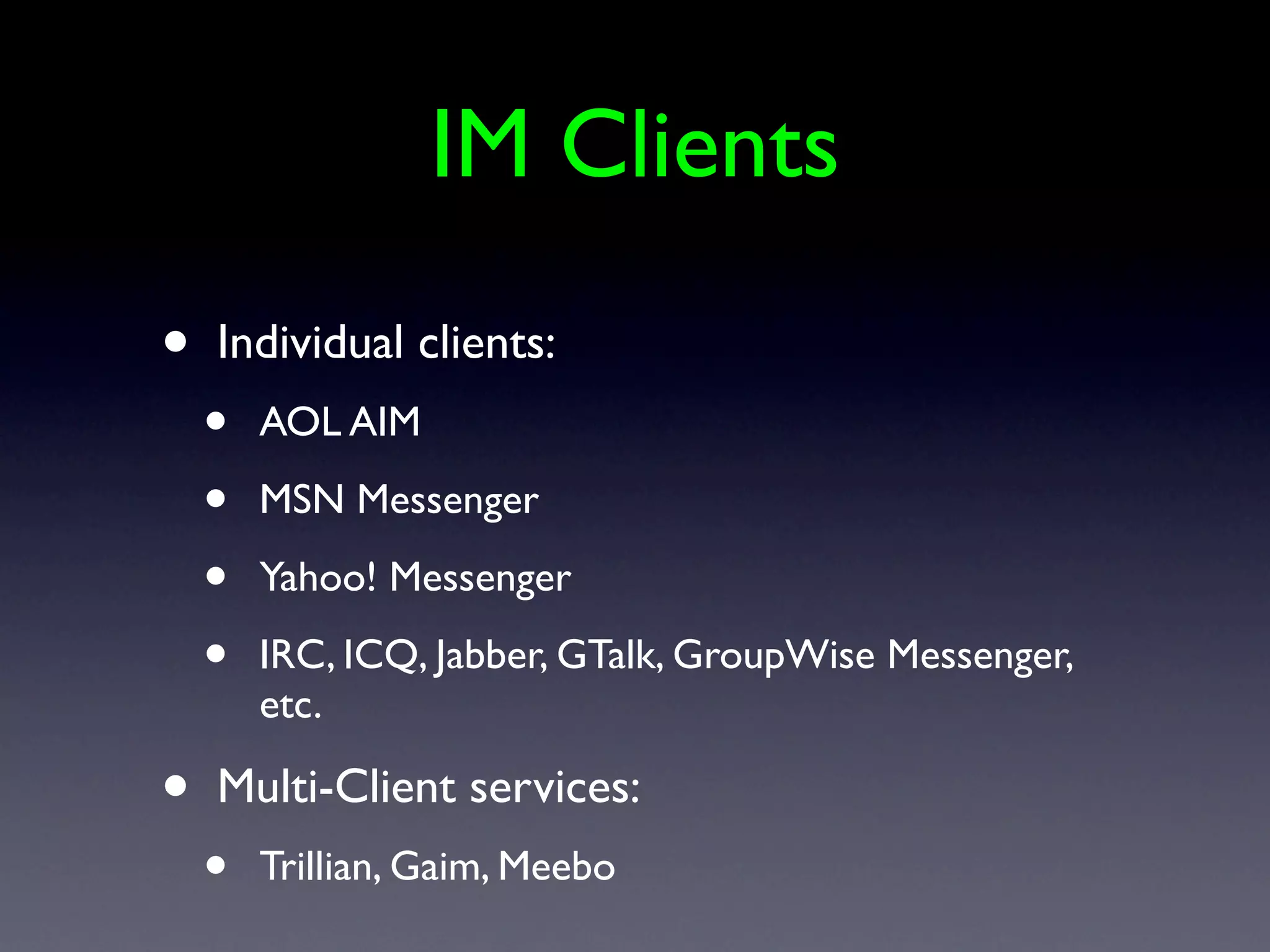 IM Clients
•   Individual clients:
    •   AOL AIM

    •   MSN Messenger

    •   Yahoo! Messenger

    •   IRC, ICQ, Jabber, GTalk, GroupWise Messenger,
        etc.

•   Multi-Client services:
    •   Trillian, Gaim, Meebo
 