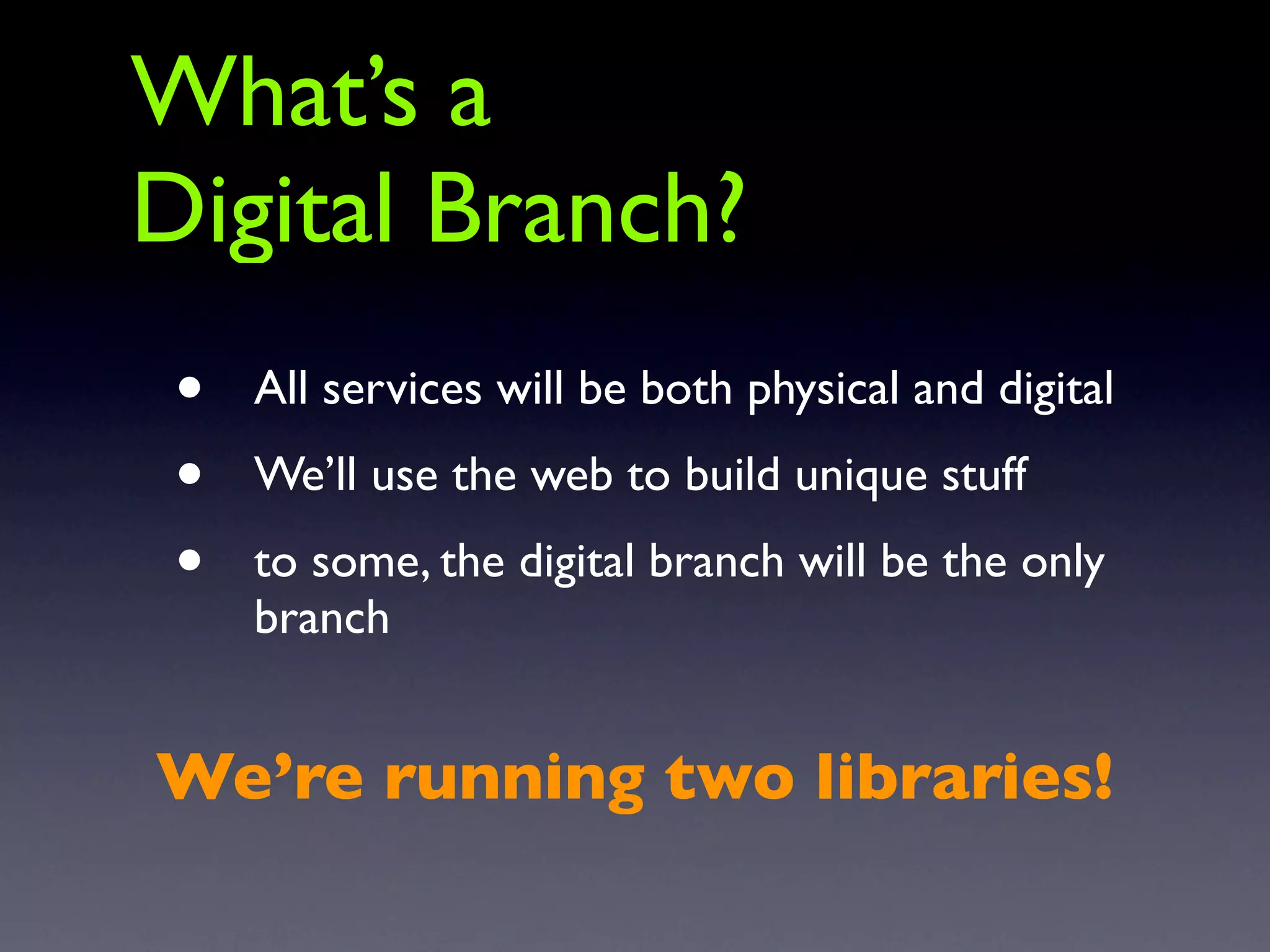 What’s a
Digital Branch?
 •   All services will be both physical and digital
 •   We’ll use the web to build unique stuff
 •   to some, the digital branch will be the only
     branch


We’re running two libraries!
 