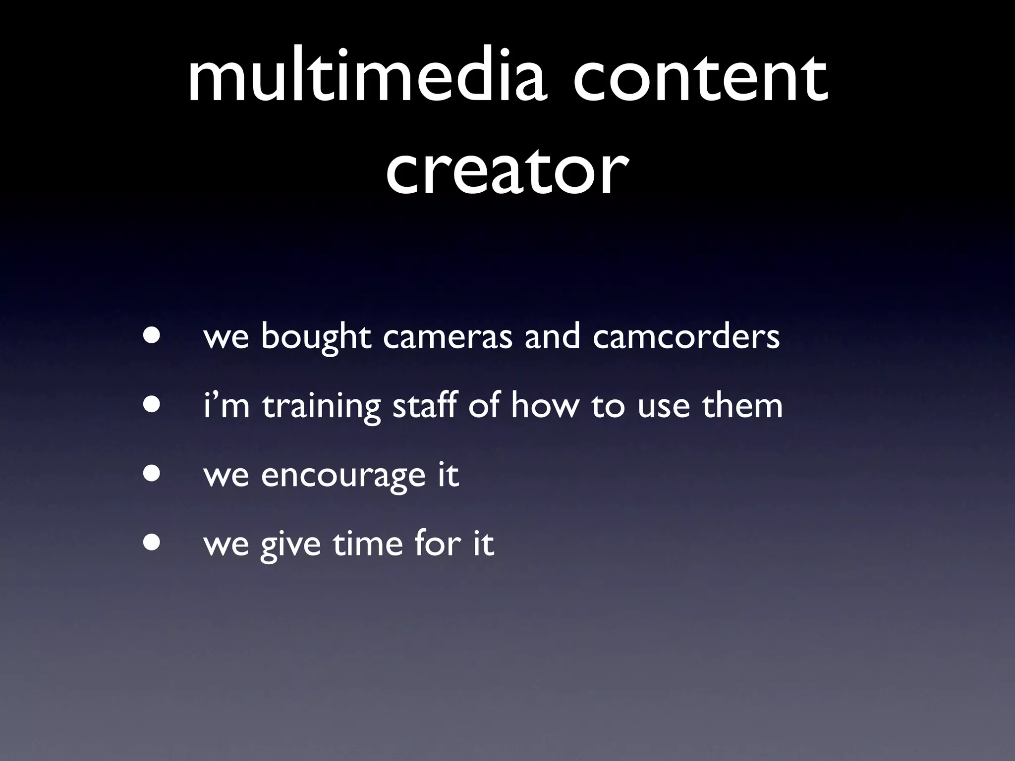 multimedia content
          creator

•   we bought cameras and camcorders
•   i’m training staff of how to use them
•   we encourage it
•   we give time for it
 