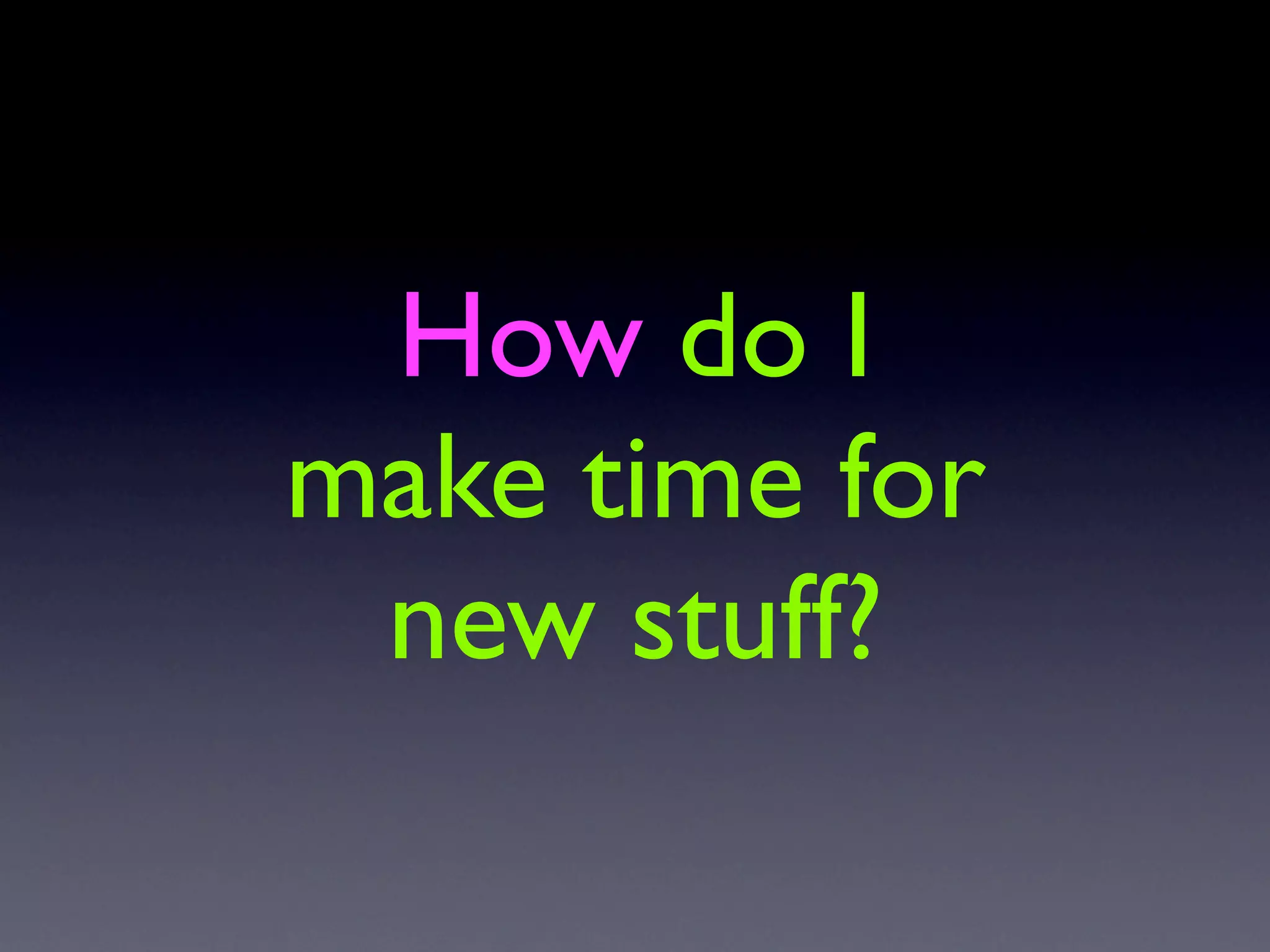 How do I
make time for
 new stuff?
 