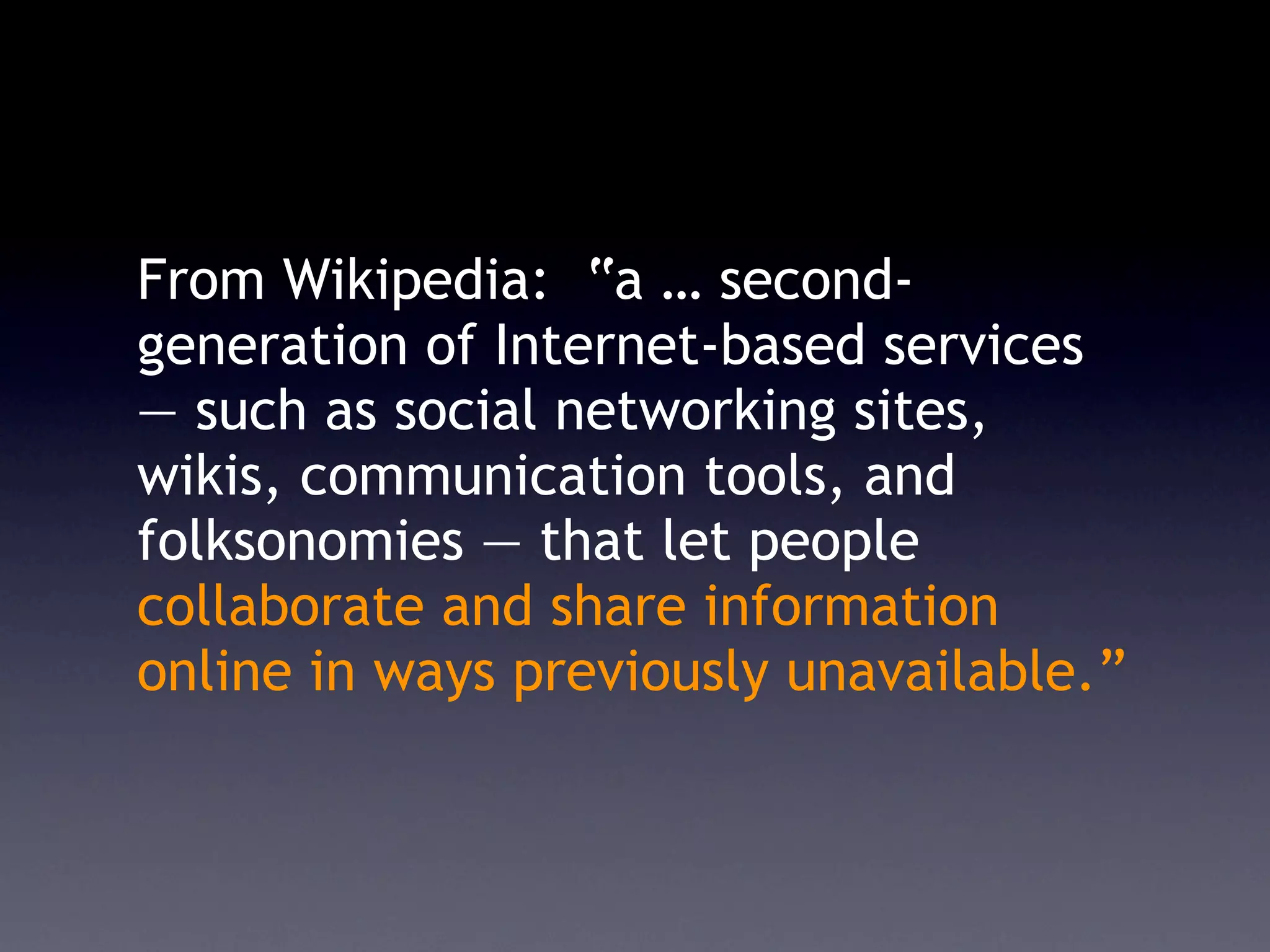 From Wikipedia: “a … second-
generation of Internet-based services
— such as social networking sites,
wikis, communication tools, and
folksonomies — that let people
collaborate and share information
online in ways previously unavailable.”
 