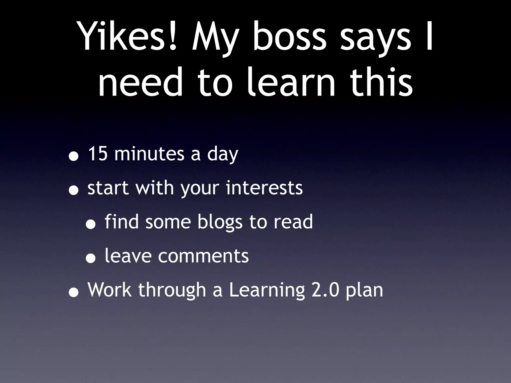 Yikes! My boss says I
  need to learn this
• 15 minutes a day
• start with your interests
 • find some blogs to read
 • leave comments
• Work through a Learning 2.0 plan
 
