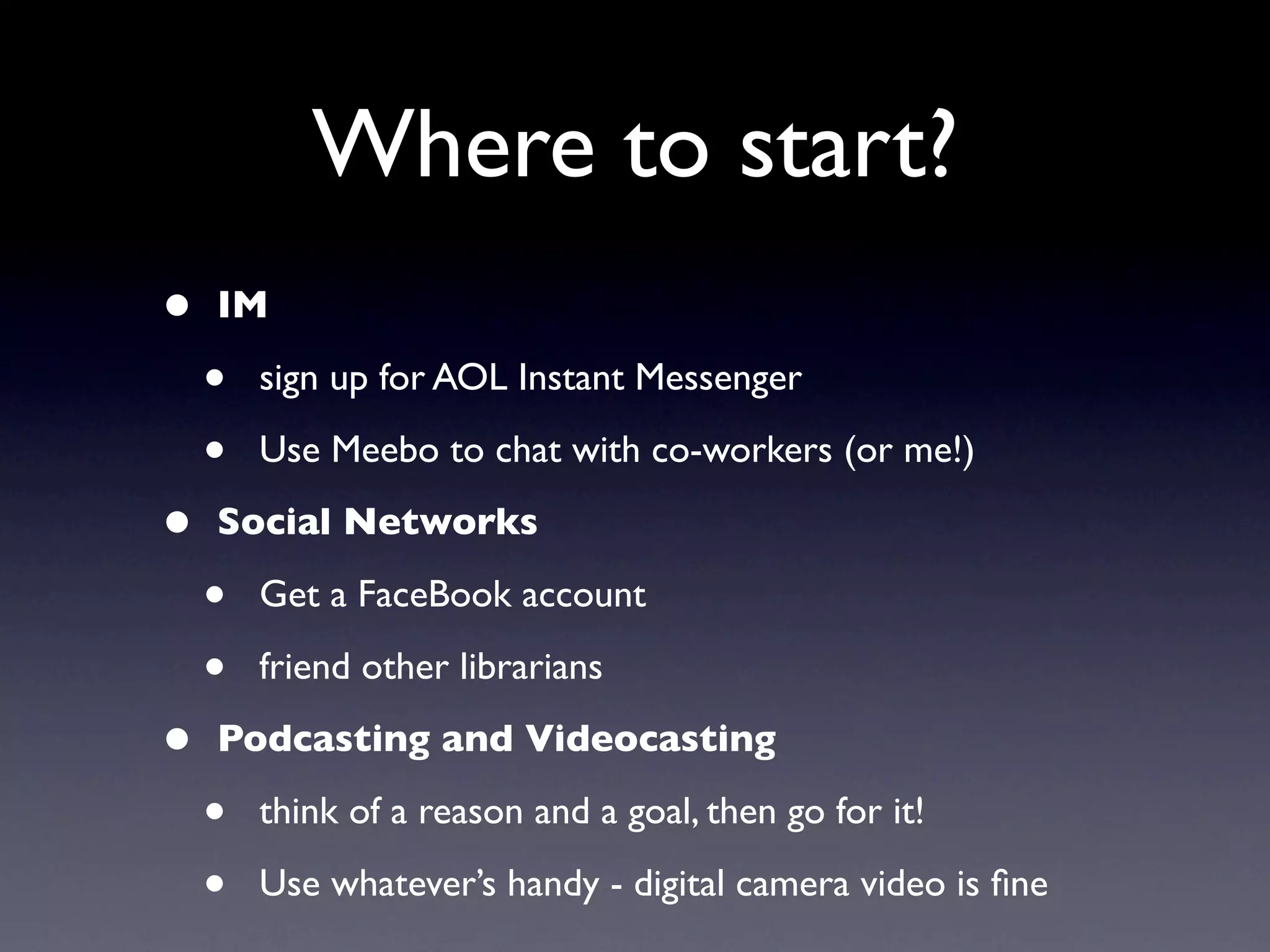 Where to start?
•   IM

    •   sign up for AOL Instant Messenger

    •   Use Meebo to chat with co-workers (or me!)

•   Social Networks

    •   Get a FaceBook account

    •   friend other librarians

•   Podcasting and Videocasting

    •   think of a reason and a goal, then go for it!

    •   Use whatever’s handy - digital camera video is ﬁne
 