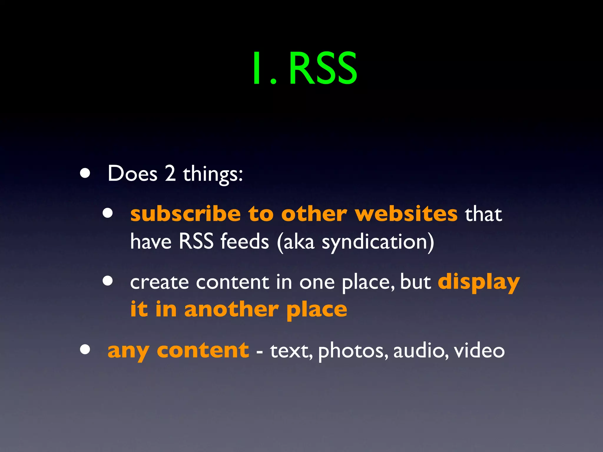1. RSS

•   Does 2 things:
    •   subscribe to other websites that
        have RSS feeds (aka syndication)
    •   create content in one place, but display
        it in another place
•   any content - text, photos, audio, video
 